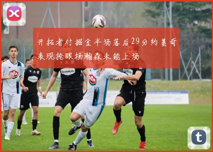 开拓者对掘金半场落后29分约基奇表现抢眼杨瀚森未能上场
