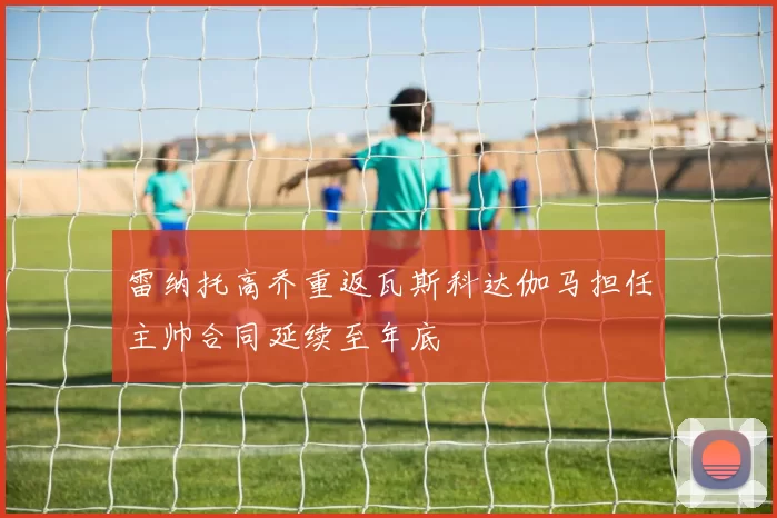 雷纳托高乔重返瓦斯科达伽马担任主帅合同延续至年底