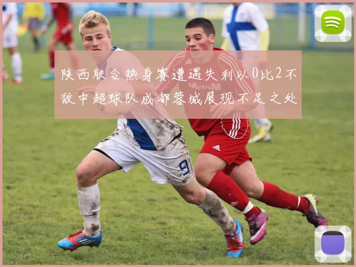 陕西联合热身赛遭遇失利以0比2不敌中超球队成都蓉城展现不足之处
