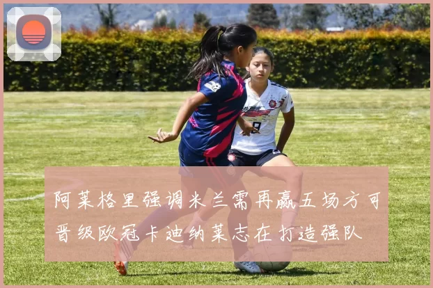 阿莱格里强调米兰需再赢五场方可晋级欧冠卡迪纳莱志在打造强队