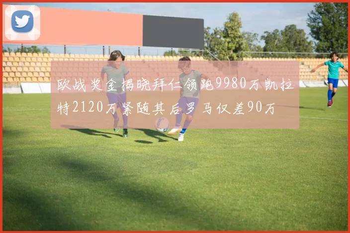 欧战奖金揭晓拜仁领跑9980万凯拉特2120万紧随其后罗马仅差90万