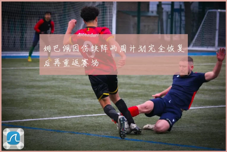 姆巴佩因伤缺阵两周计划完全恢复后再重返赛场