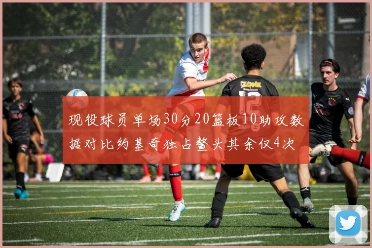 现役球员单场30分20篮板10助攻数据对比约基奇独占鳌头其余仅4次