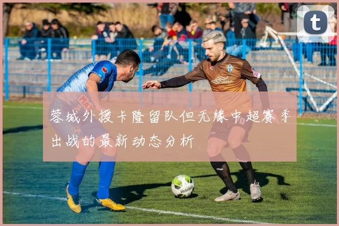 蓉城外援卡隆留队但无缘中超赛季出战的最新动态分析