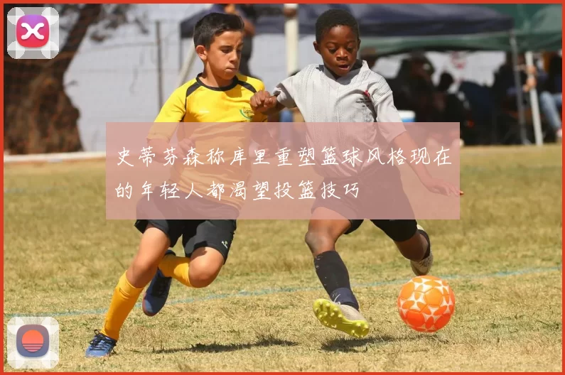 史蒂芬森称库里重塑篮球风格现在的年轻人都渴望投篮技巧