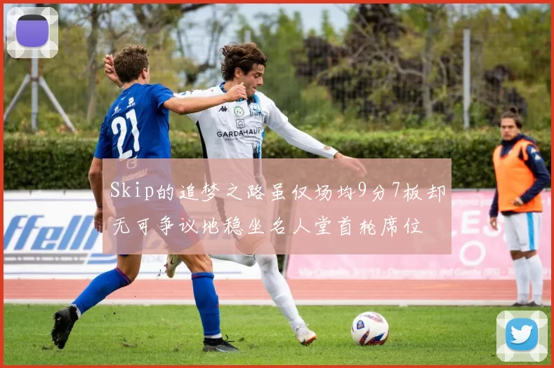Skip的追梦之路虽仅场均9分7板却无可争议地稳坐名人堂首轮席位