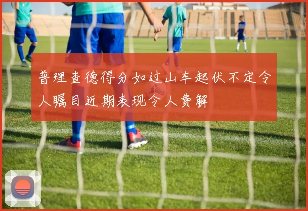 普理查德得分如过山车起伏不定令人瞩目近期表现令人费解