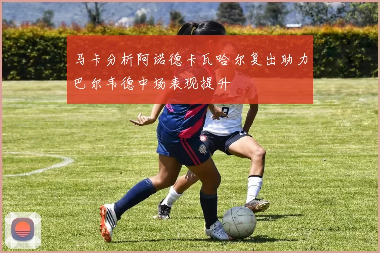 马卡分析阿诺德卡瓦哈尔复出助力巴尔韦德中场表现提升