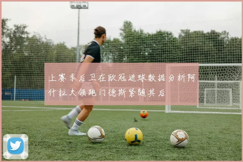 上赛季后卫在欧冠进球数据分析阿什拉夫领跑门德斯紧随其后