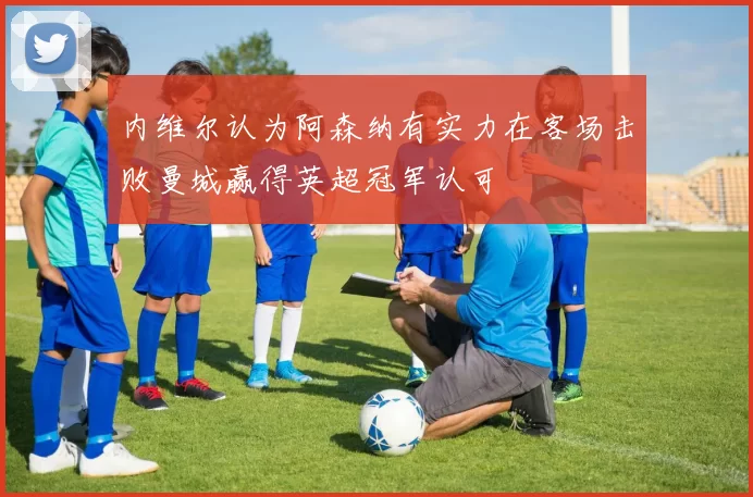 内维尔认为阿森纳有实力在客场击败曼城赢得英超冠军认可