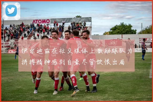 伊尔迪兹在社交媒体上激励球队为拼搏精神感到自豪尽管饮恨出局