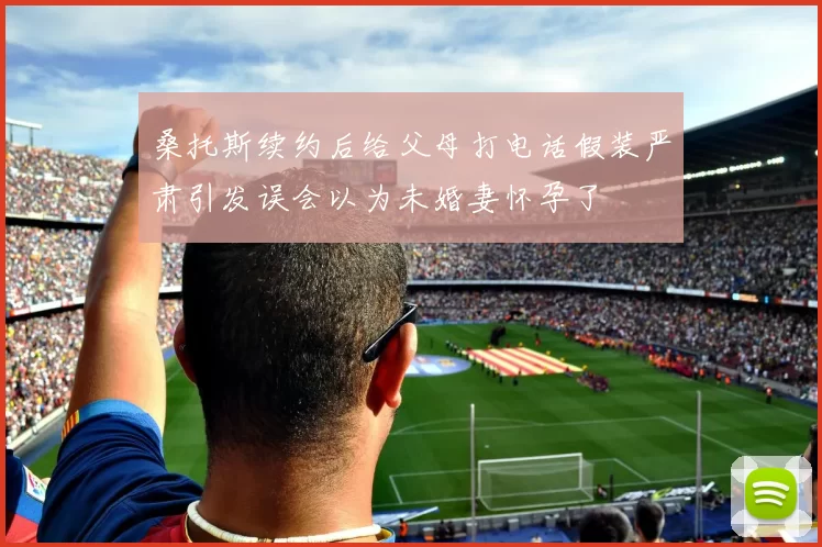 桑托斯续约后给父母打电话假装严肃引发误会以为未婚妻怀孕了