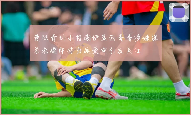 曼联青训小将谢伊莱西哥哥涉嫌谋杀未遂即将出庭受审引发关注