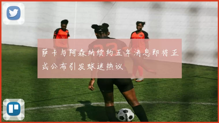 萨卡与阿森纳续约五年消息即将正式公布引发球迷热议