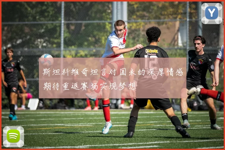 斯坦科维奇坦言对国米的深厚情感期待重返赛场实现梦想