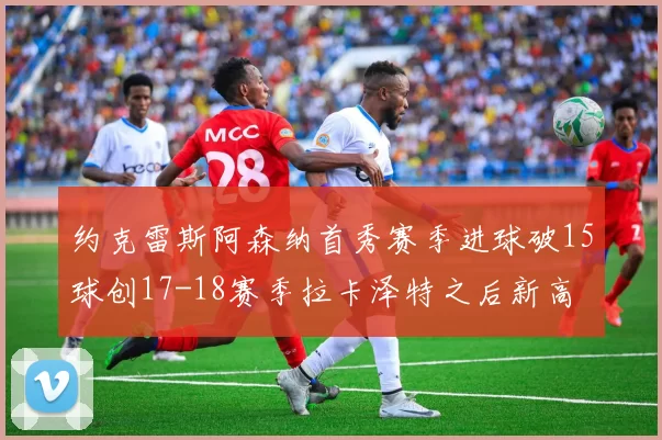 约克雷斯阿森纳首秀赛季进球破15球创17-18赛季拉卡泽特之后新高