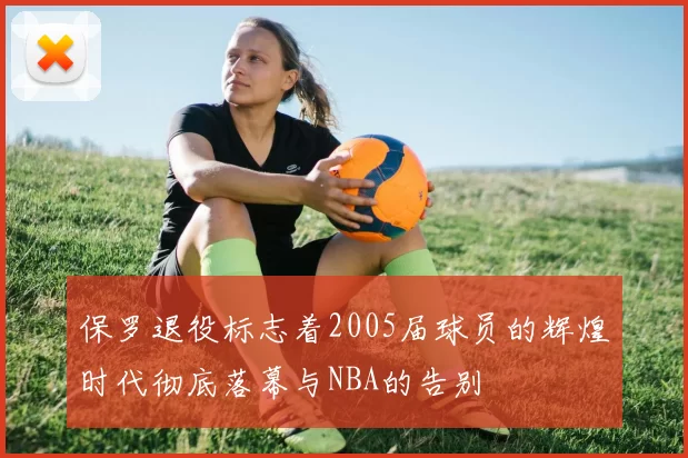 保罗退役标志着2005届球员的辉煌时代彻底落幕与NBA的告别