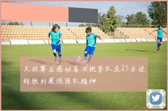 文班赛后感动落泪抱紧队友25分逆转胜利展现团队精神